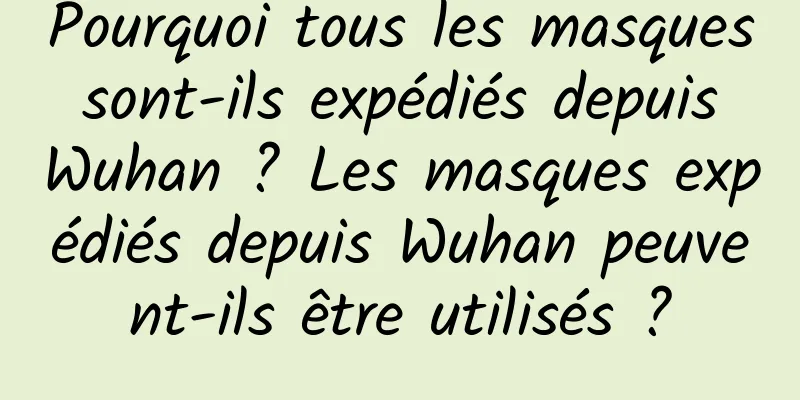 Pourquoi tous les masques sont-ils expédiés depuis Wuhan ? Les masques expédiés depuis Wuhan peuvent-ils être utilisés ?