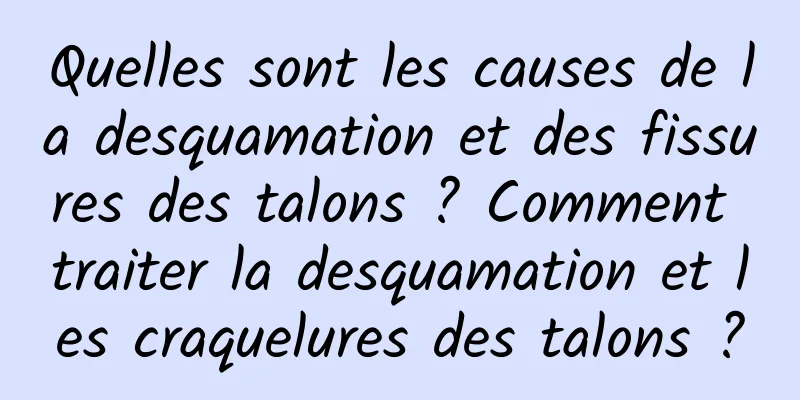 Quelles sont les causes de la desquamation et des fissures des talons ? Comment traiter la desquamation et les craquelures des talons ?