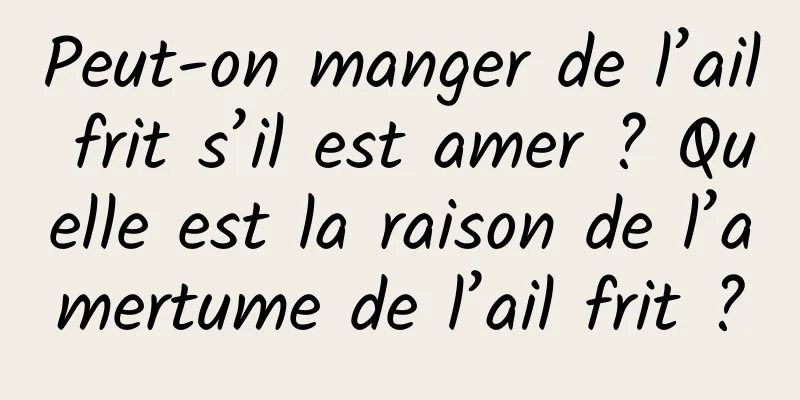 Peut-on manger de l’ail frit s’il est amer ? Quelle est la raison de l’amertume de l’ail frit ?