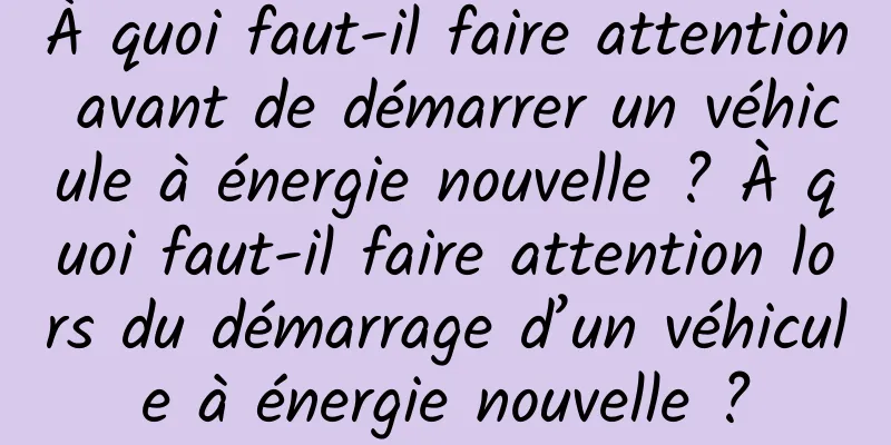 À quoi faut-il faire attention avant de démarrer un véhicule à énergie nouvelle ? À quoi faut-il faire attention lors du démarrage d’un véhicule à énergie nouvelle ?