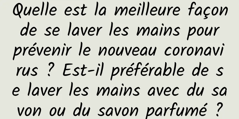 Quelle est la meilleure façon de se laver les mains pour prévenir le nouveau coronavirus ? Est-il préférable de se laver les mains avec du savon ou du savon parfumé ?