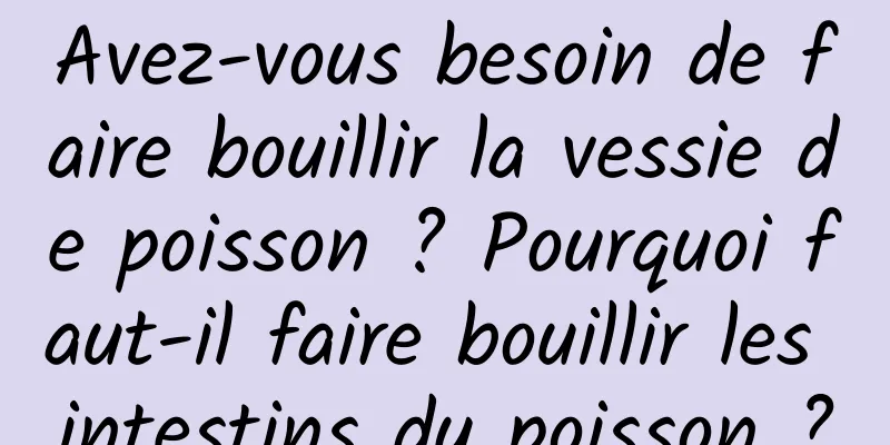 Avez-vous besoin de faire bouillir la vessie de poisson ? Pourquoi faut-il faire bouillir les intestins du poisson ?