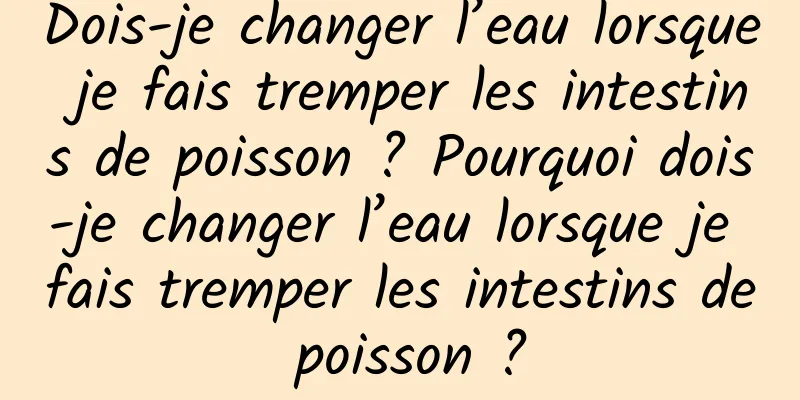 Dois-je changer l’eau lorsque je fais tremper les intestins de poisson ? Pourquoi dois-je changer l’eau lorsque je fais tremper les intestins de poisson ?