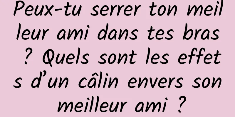 Peux-tu serrer ton meilleur ami dans tes bras ? Quels sont les effets d’un câlin envers son meilleur ami ?