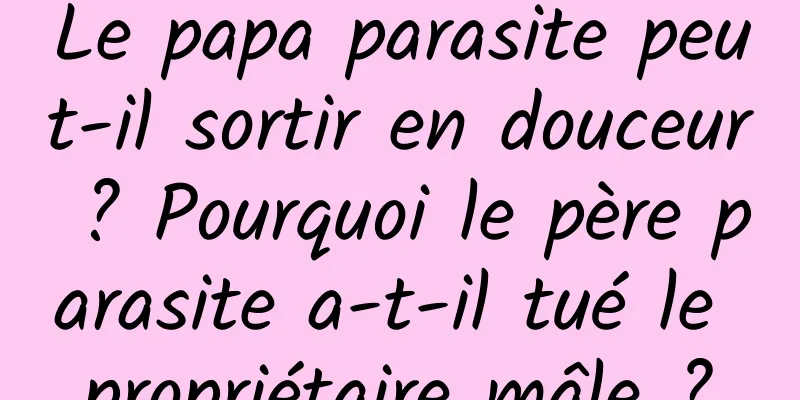 Le papa parasite peut-il sortir en douceur ? Pourquoi le père parasite a-t-il tué le propriétaire mâle ?