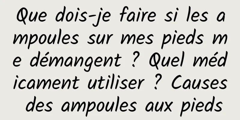 Que dois-je faire si les ampoules sur mes pieds me démangent ? Quel médicament utiliser ? Causes des ampoules aux pieds