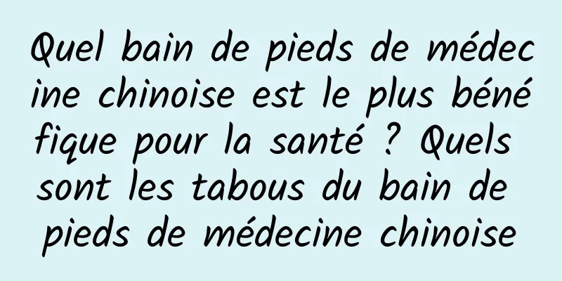 Quel bain de pieds de médecine chinoise est le plus bénéfique pour la santé ? Quels sont les tabous du bain de pieds de médecine chinoise