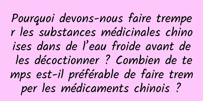 Pourquoi devons-nous faire tremper les substances médicinales chinoises dans de l’eau froide avant de les décoctionner ? Combien de temps est-il préférable de faire tremper les médicaments chinois ?