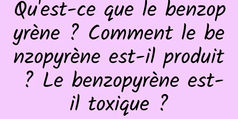Qu'est-ce que le benzopyrène ? Comment le benzopyrène est-il produit ? Le benzopyrène est-il toxique ?