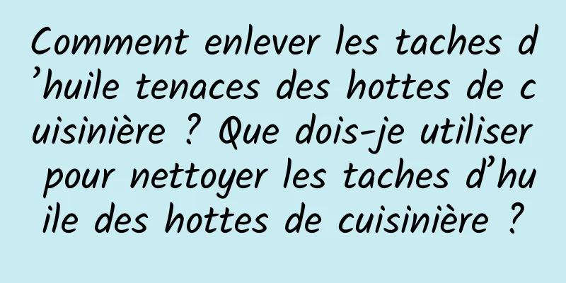Comment enlever les taches d’huile tenaces des hottes de cuisinière ? Que dois-je utiliser pour nettoyer les taches d’huile des hottes de cuisinière ?
