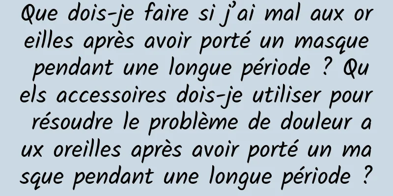 Que dois-je faire si j’ai mal aux oreilles après avoir porté un masque pendant une longue période ? Quels accessoires dois-je utiliser pour résoudre le problème de douleur aux oreilles après avoir porté un masque pendant une longue période ?