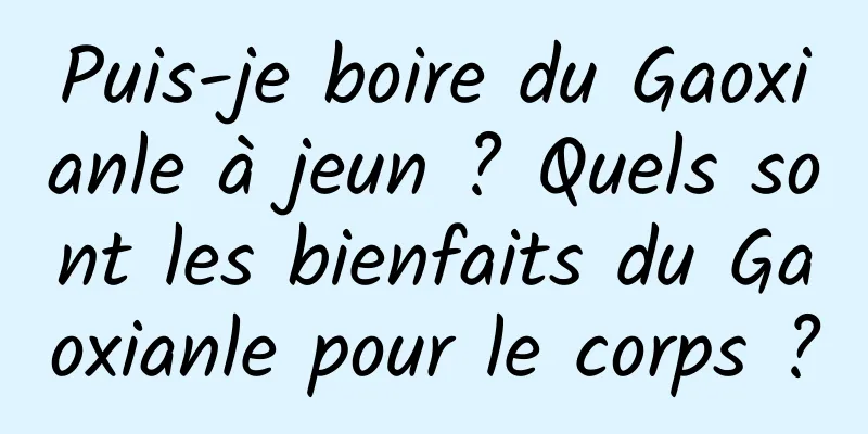 Puis-je boire du Gaoxianle à jeun ? Quels sont les bienfaits du Gaoxianle pour le corps ?