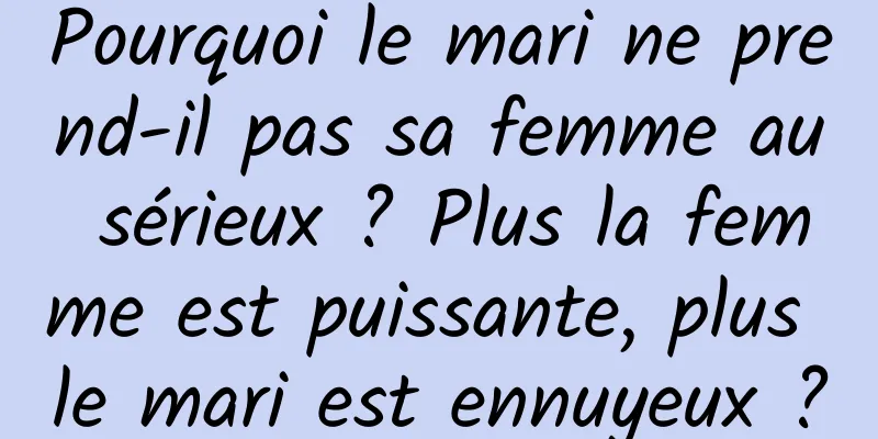 Pourquoi le mari ne prend-il pas sa femme au sérieux ? Plus la femme est puissante, plus le mari est ennuyeux ?