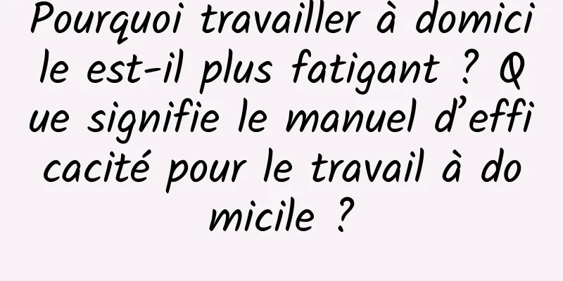 Pourquoi travailler à domicile est-il plus fatigant ? Que signifie le manuel d’efficacité pour le travail à domicile ?