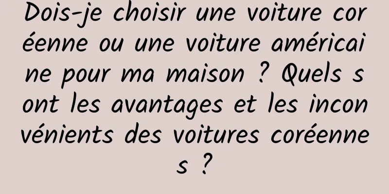 Dois-je choisir une voiture coréenne ou une voiture américaine pour ma maison ? Quels sont les avantages et les inconvénients des voitures coréennes ?