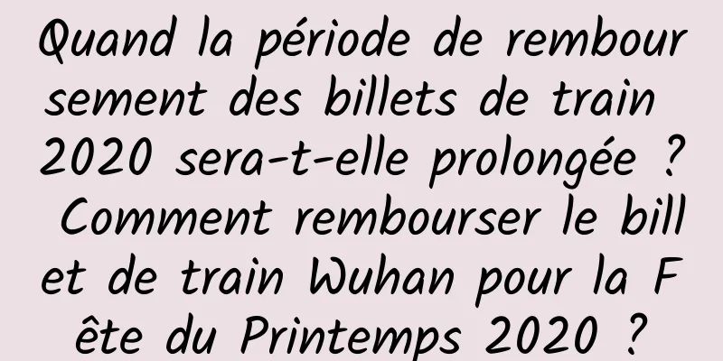Quand la période de remboursement des billets de train 2020 sera-t-elle prolongée ? Comment rembourser le billet de train Wuhan pour la Fête du Printemps 2020 ?