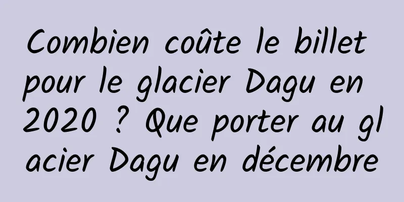Combien coûte le billet pour le glacier Dagu en 2020 ? Que porter au glacier Dagu en décembre