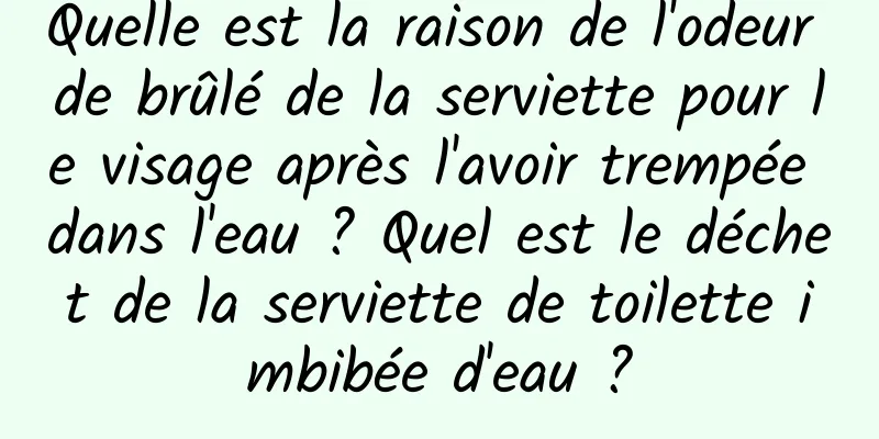 Quelle est la raison de l'odeur de brûlé de la serviette pour le visage après l'avoir trempée dans l'eau ? Quel est le déchet de la serviette de toilette imbibée d'eau ?