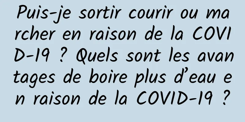 Puis-je sortir courir ou marcher en raison de la COVID-19 ? Quels sont les avantages de boire plus d’eau en raison de la COVID-19 ?
