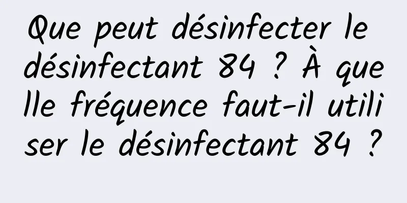 Que peut désinfecter le désinfectant 84 ? À quelle fréquence faut-il utiliser le désinfectant 84 ?