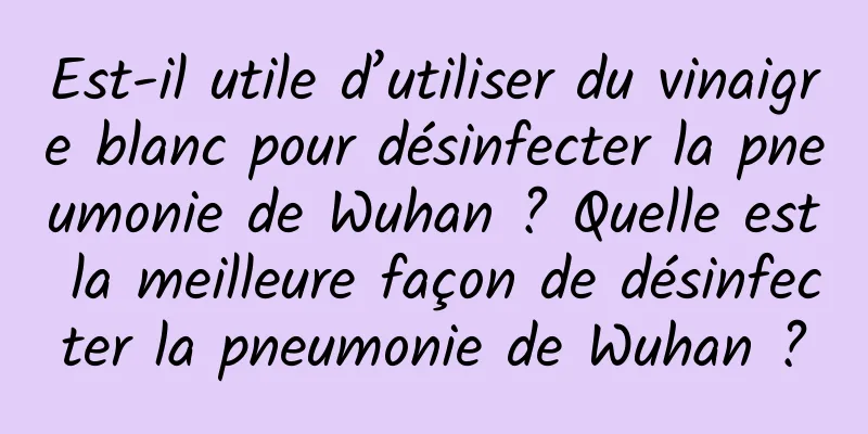 Est-il utile d’utiliser du vinaigre blanc pour désinfecter la pneumonie de Wuhan ? Quelle est la meilleure façon de désinfecter la pneumonie de Wuhan ?