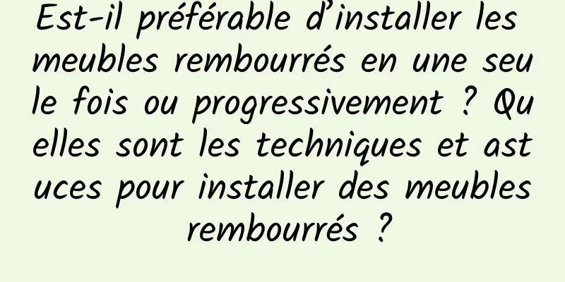 Est-il préférable d’installer les meubles rembourrés en une seule fois ou progressivement ? Quelles sont les techniques et astuces pour installer des meubles rembourrés ?
