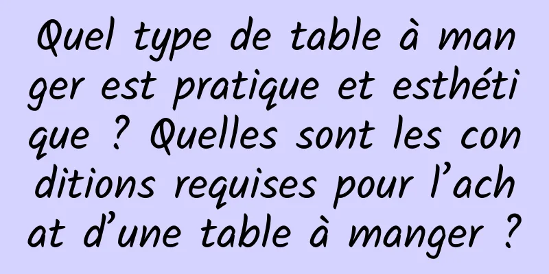 Quel type de table à manger est pratique et esthétique ? Quelles sont les conditions requises pour l’achat d’une table à manger ?