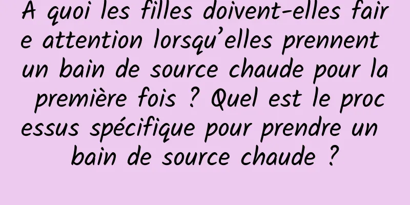 À quoi les filles doivent-elles faire attention lorsqu’elles prennent un bain de source chaude pour la première fois ? Quel est le processus spécifique pour prendre un bain de source chaude ?
