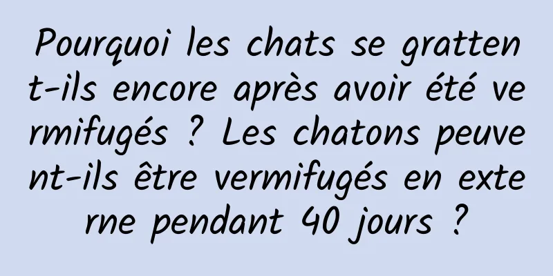Pourquoi les chats se grattent-ils encore après avoir été vermifugés ? Les chatons peuvent-ils être vermifugés en externe pendant 40 jours ?