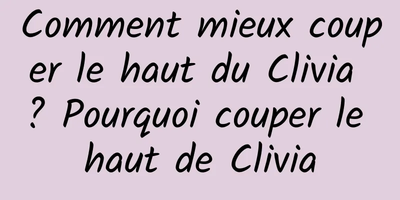 Comment mieux couper le haut du Clivia ? Pourquoi couper le haut de Clivia