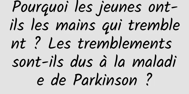 Pourquoi les jeunes ont-ils les mains qui tremblent ? Les tremblements sont-ils dus à la maladie de Parkinson ?