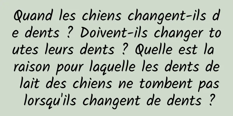 Quand les chiens changent-ils de dents ? Doivent-ils changer toutes leurs dents ? Quelle est la raison pour laquelle les dents de lait des chiens ne tombent pas lorsqu'ils changent de dents ?