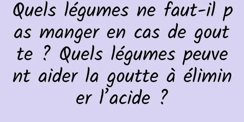 Quels légumes ne faut-il pas manger en cas de goutte ? Quels légumes peuvent aider la goutte à éliminer l’acide ?