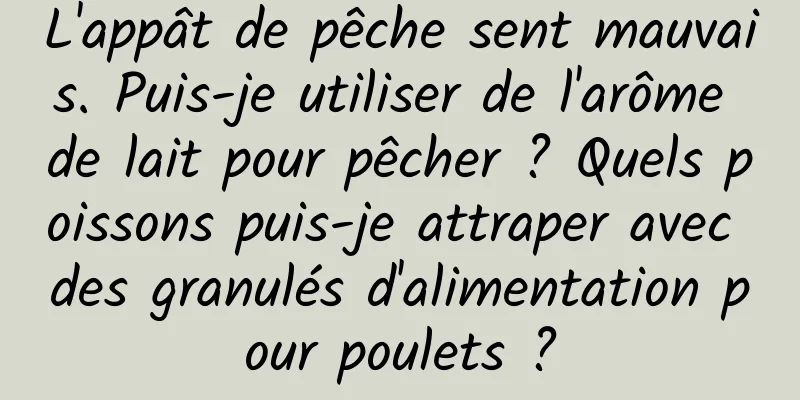 L'appât de pêche sent mauvais. Puis-je utiliser de l'arôme de lait pour pêcher ? Quels poissons puis-je attraper avec des granulés d'alimentation pour poulets ?