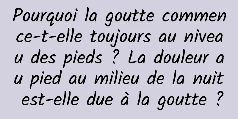 Pourquoi la goutte commence-t-elle toujours au niveau des pieds ? La douleur au pied au milieu de la nuit est-elle due à la goutte ?