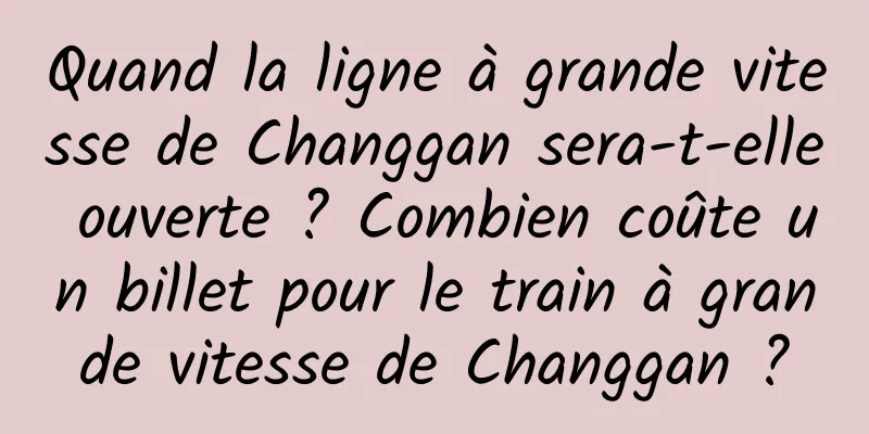 Quand la ligne à grande vitesse de Changgan sera-t-elle ouverte ? Combien coûte un billet pour le train à grande vitesse de Changgan ?