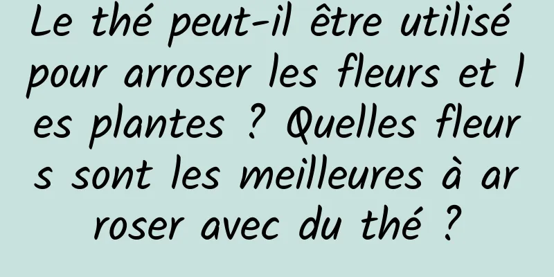 Le thé peut-il être utilisé pour arroser les fleurs et les plantes ? Quelles fleurs sont les meilleures à arroser avec du thé ?