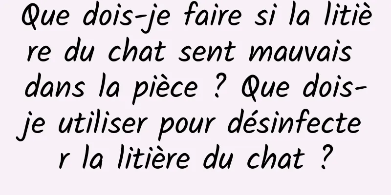 Que dois-je faire si la litière du chat sent mauvais dans la pièce ? Que dois-je utiliser pour désinfecter la litière du chat ?