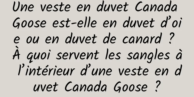 Une veste en duvet Canada Goose est-elle en duvet d’oie ou en duvet de canard ? À quoi servent les sangles à l’intérieur d’une veste en duvet Canada Goose ?