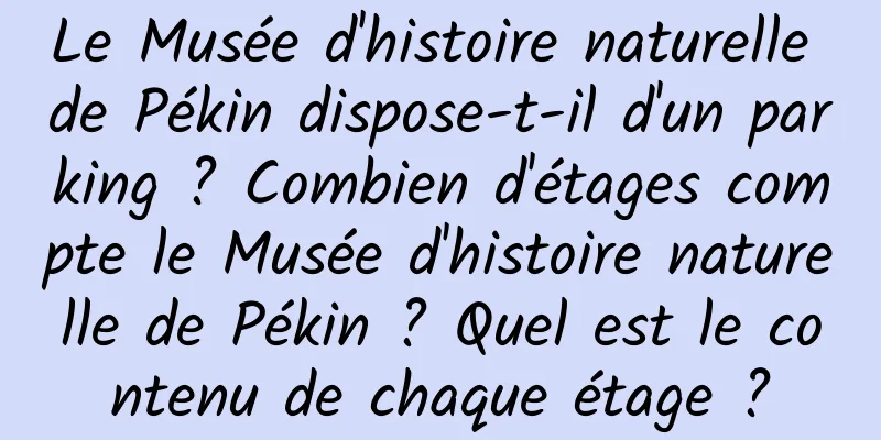 Le Musée d'histoire naturelle de Pékin dispose-t-il d'un parking ? Combien d'étages compte le Musée d'histoire naturelle de Pékin ? Quel est le contenu de chaque étage ?
