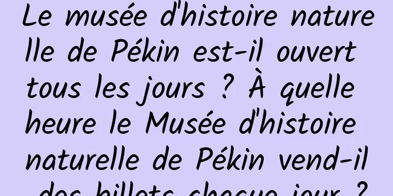 Le musée d'histoire naturelle de Pékin est-il ouvert tous les jours ? À quelle heure le Musée d'histoire naturelle de Pékin vend-il des billets chaque jour ?