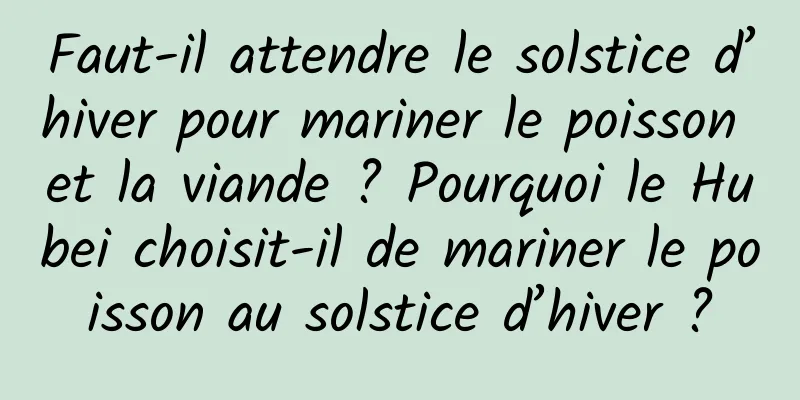Faut-il attendre le solstice d’hiver pour mariner le poisson et la viande ? Pourquoi le Hubei choisit-il de mariner le poisson au solstice d’hiver ?