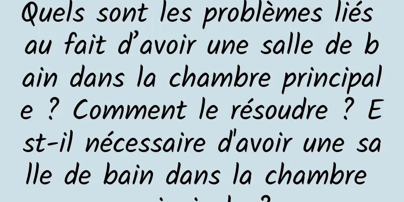 Quels sont les problèmes liés au fait d’avoir une salle de bain dans la chambre principale ? Comment le résoudre ? Est-il nécessaire d'avoir une salle de bain dans la chambre principale ?