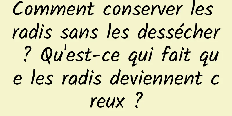 Comment conserver les radis sans les dessécher ? Qu'est-ce qui fait que les radis deviennent creux ?