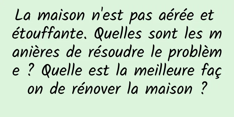 La maison n'est pas aérée et étouffante. Quelles sont les manières de résoudre le problème ? Quelle est la meilleure façon de rénover la maison ?