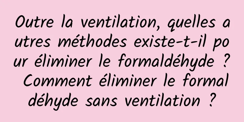 Outre la ventilation, quelles autres méthodes existe-t-il pour éliminer le formaldéhyde ? Comment éliminer le formaldéhyde sans ventilation ?