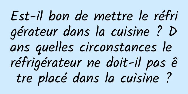 Est-il bon de mettre le réfrigérateur dans la cuisine ? Dans quelles circonstances le réfrigérateur ne doit-il pas être placé dans la cuisine ?