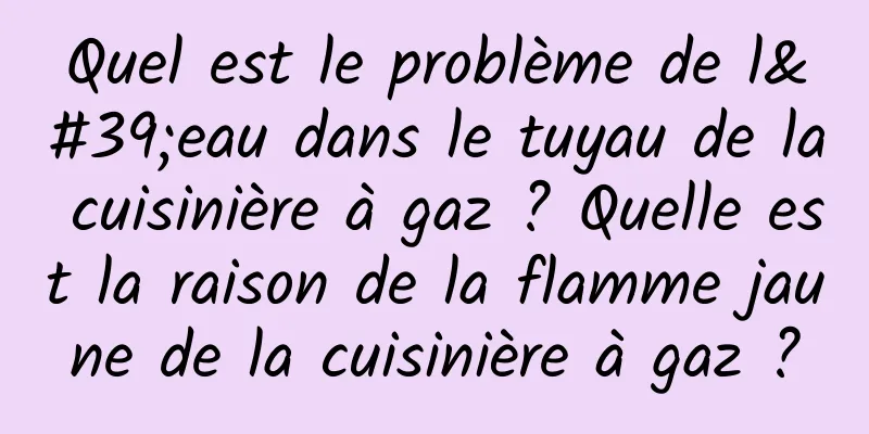 Quel est le problème de l'eau dans le tuyau de la cuisinière à gaz ? Quelle est la raison de la flamme jaune de la cuisinière à gaz ?