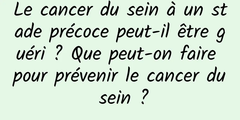 Le cancer du sein à un stade précoce peut-il être guéri ? Que peut-on faire pour prévenir le cancer du sein ?