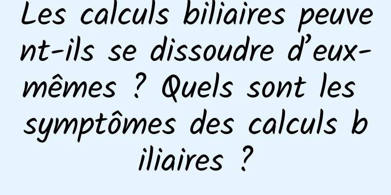 Les calculs biliaires peuvent-ils se dissoudre d’eux-mêmes ? Quels sont les symptômes des calculs biliaires ?